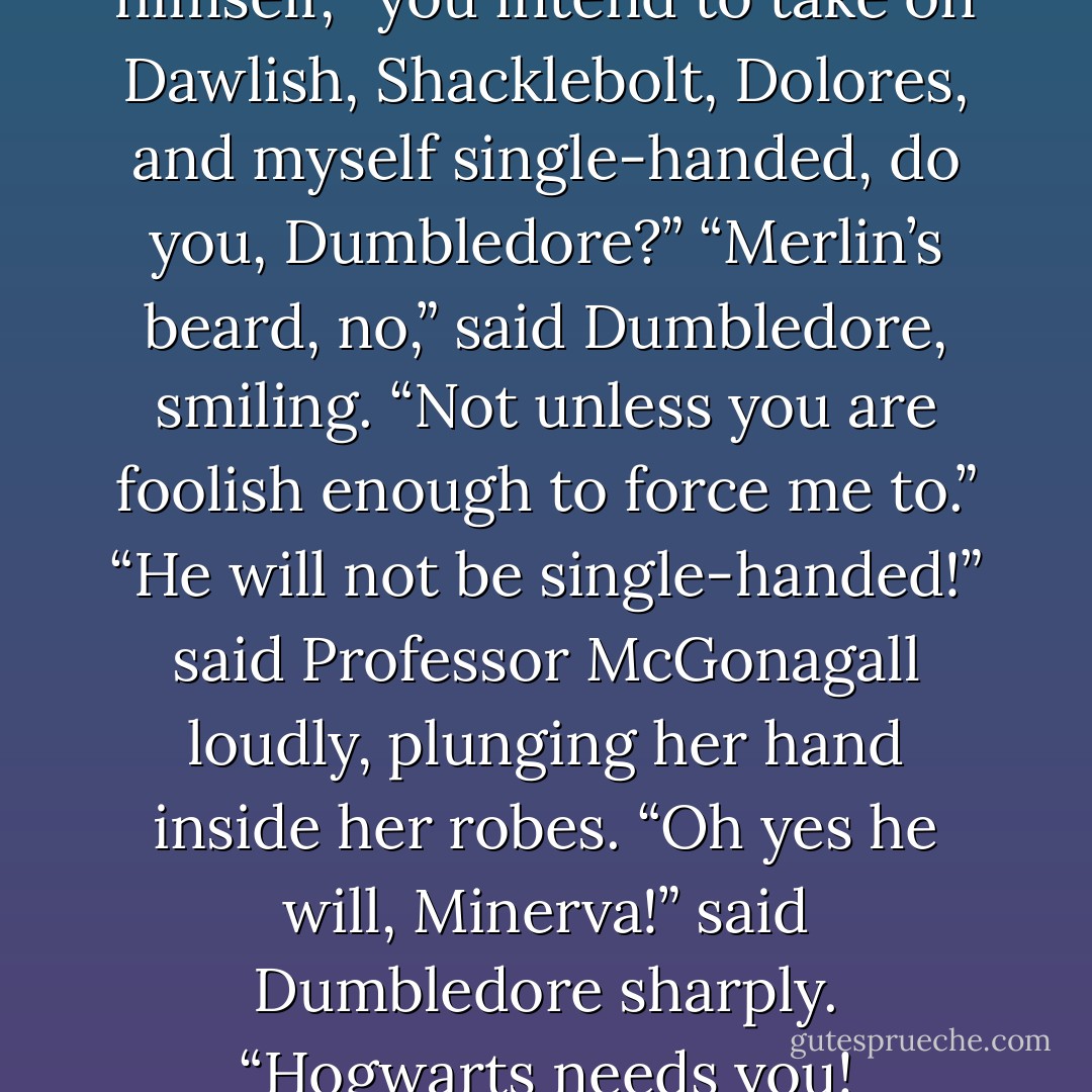 So,” sneered Fudge, recovering himself, “you intend to take on Dawlish, Shacklebolt, Dolores, and myself single-handed, do you, Dumbledore?”<br />“Merlin’s beard, no,” said Dumbledore, smiling. “Not unless you are foolish enough to force me to.”<br />“He will not be single-handed!” said Professor McGonagall loudly, plunging her hand inside her robes.<br />“Oh yes he will, Minerva!” said Dumbledore sharply. “Hogwarts needs you! - J.K. Rowling