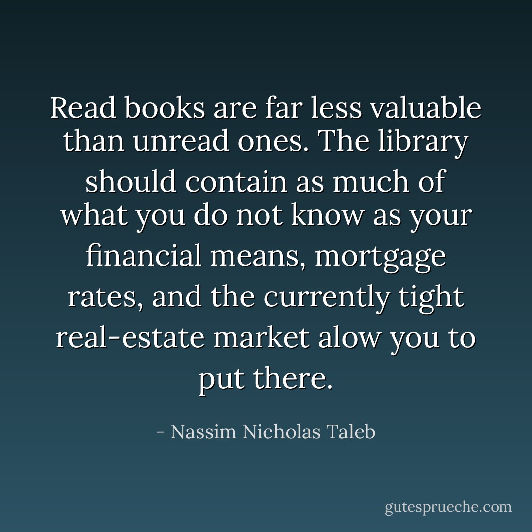 Read books are far less valuable than unread ones. The library should contain as much of what you do not know as your financial means, mortgage rates, and the currently tight real-estate market alow you to put there. - Nassim Nicholas Taleb