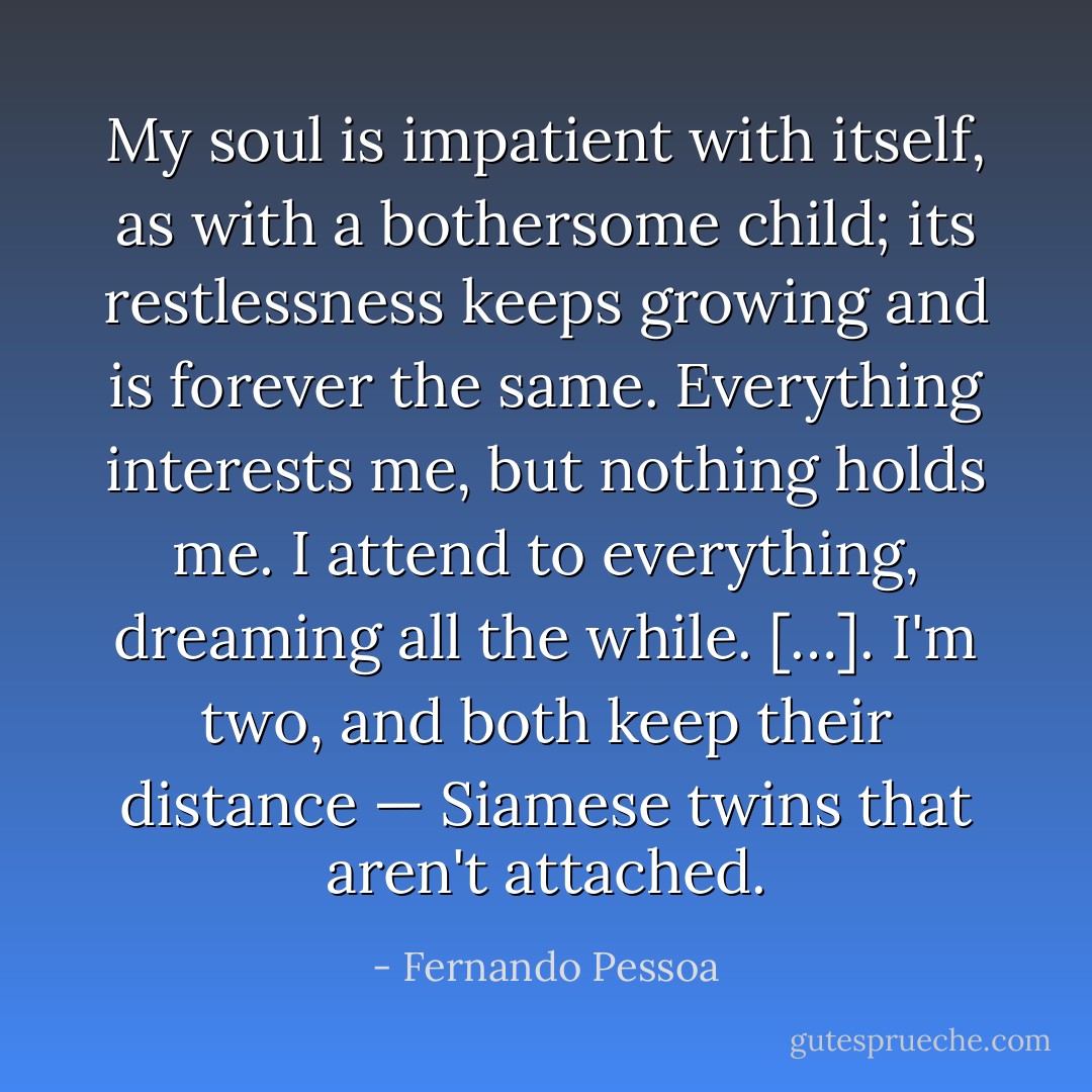 My soul is impatient with itself, as with a bothersome child; its restlessness keeps growing and is forever the same. Everything interests me, but nothing holds me. I attend to everything, dreaming all the while. […]. I'm two, and both keep their distance — Siamese twins that aren't attached. - Fernando Pessoa