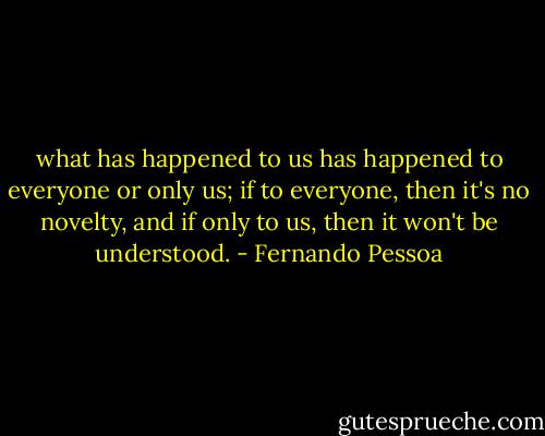 what has happened to us has happened to everyone or only us; if to everyone, then it's no novelty, and if only to us, then it won't be understood. - Fernando Pessoa