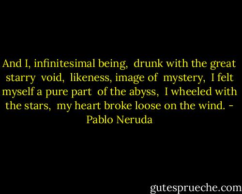 And I, infinitesima­l being, <br />drunk with the great starry <br />void, <br />likeness, image of <br />mystery, <br />I felt myself a pure part <br />of the abyss, <br />I wheeled with the stars, <br />my heart broke loose on the wind. - Pablo Neruda