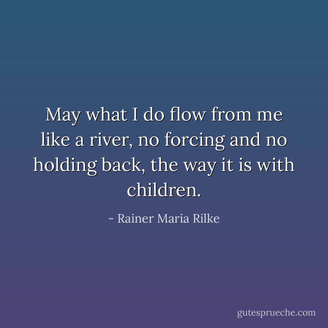 May what I do flow from me like a river, no forcing and no holding back, the way it is with children. - Rainer Maria Rilke