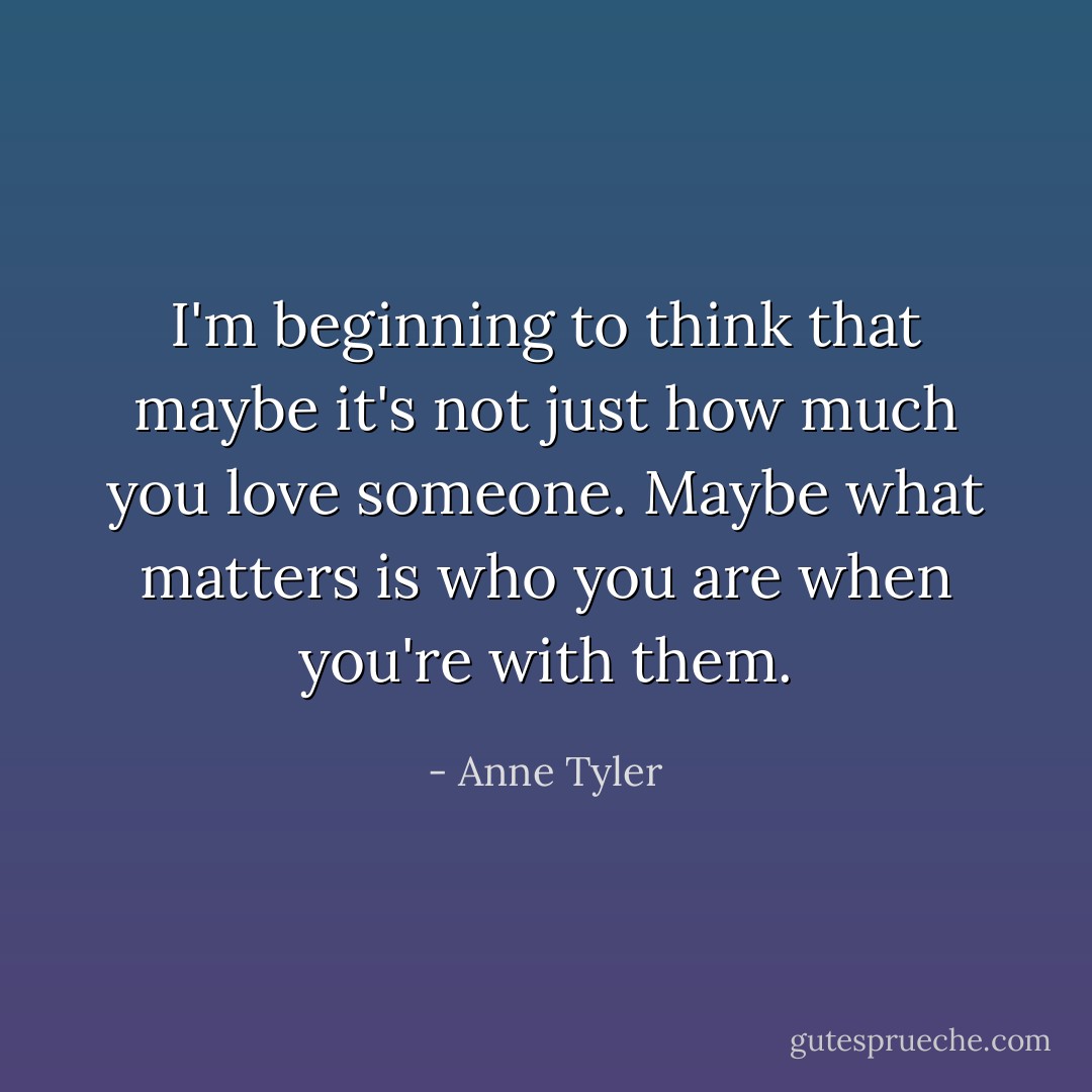 I'm beginning to think that maybe it's not just how much you love someone. Maybe what matters is who you are when you're with them. - Anne Tyler