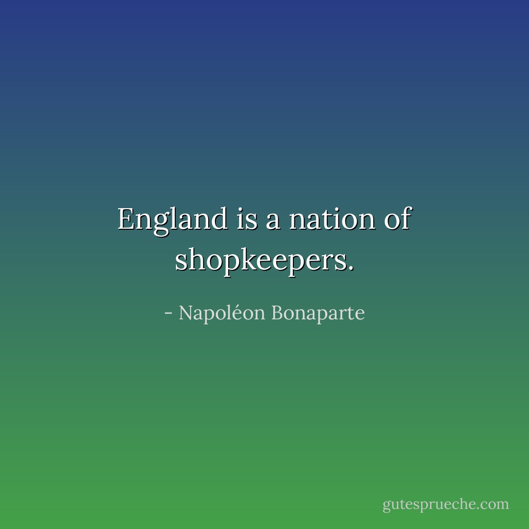 England is a nation of shopkeepers. - Napoléon Bonaparte
