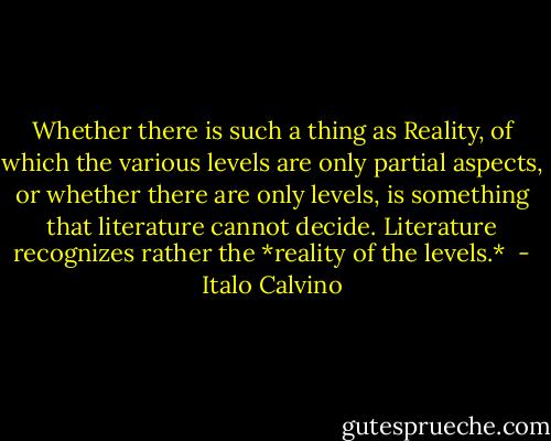 Whether there is such a thing as Reality, of which the various levels are only partial aspects, or whether there are only levels, is something that literature cannot decide. Literature recognizes rather the *reality of the levels.*  - Italo Calvino