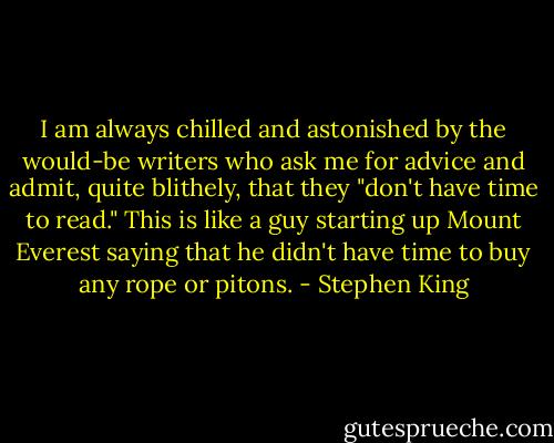 I am always chilled and astonished by the would-be writers who ask me for advice and admit, quite blithely, that they "don't have time to read." This is like a guy starting up Mount Everest saying that he didn't have time to buy any rope or pitons. - Stephen King