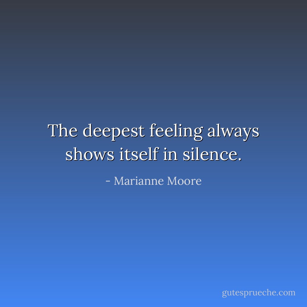 The deepest feeling always shows itself in silence. - Marianne Moore