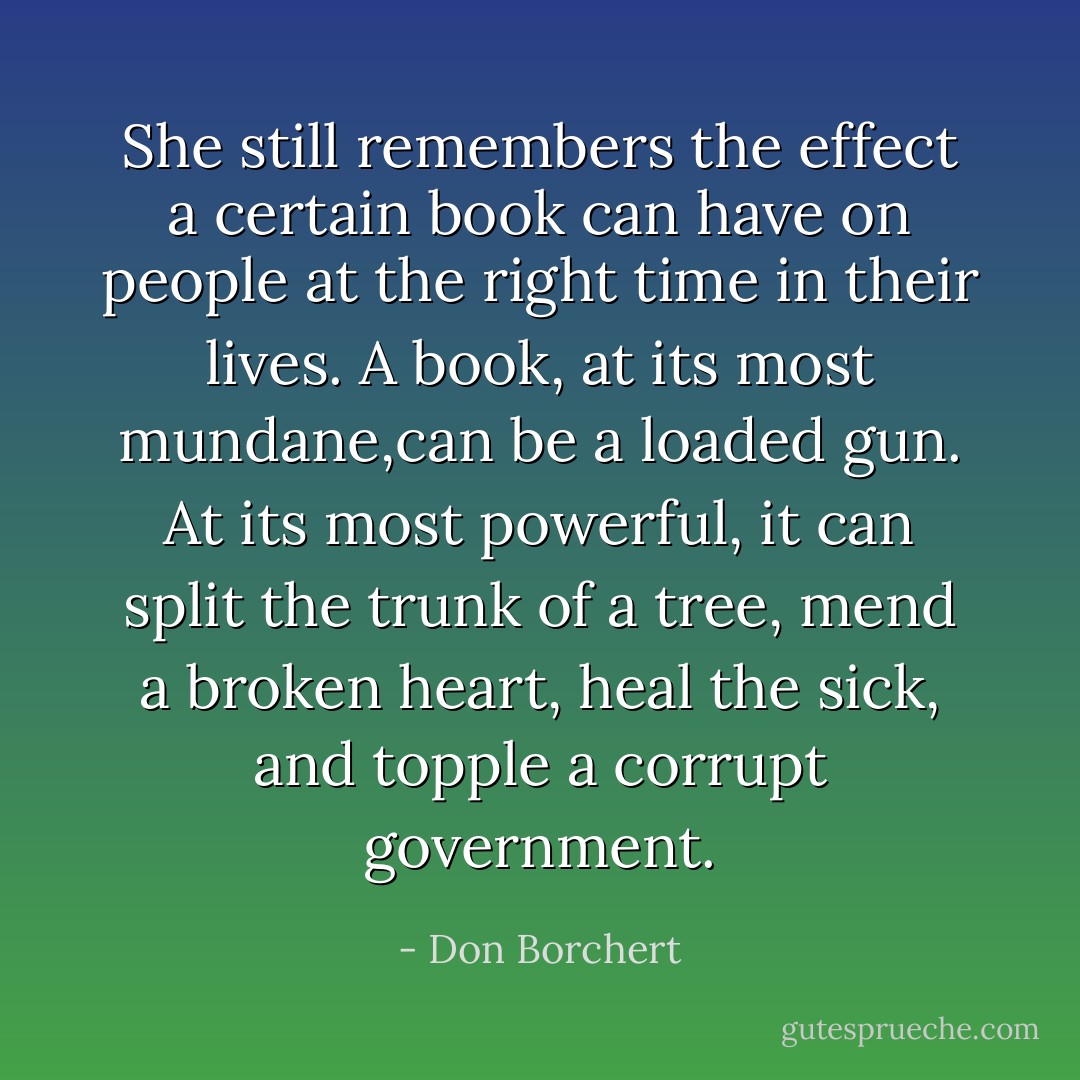 She still remembers the effect a certain book can have on people at the right time in their lives. A book, at its most mundane,can be a loaded gun. At its most powerful, it can split the trunk of a tree, mend a broken heart, heal the sick, and topple a corrupt government. - Don Borchert