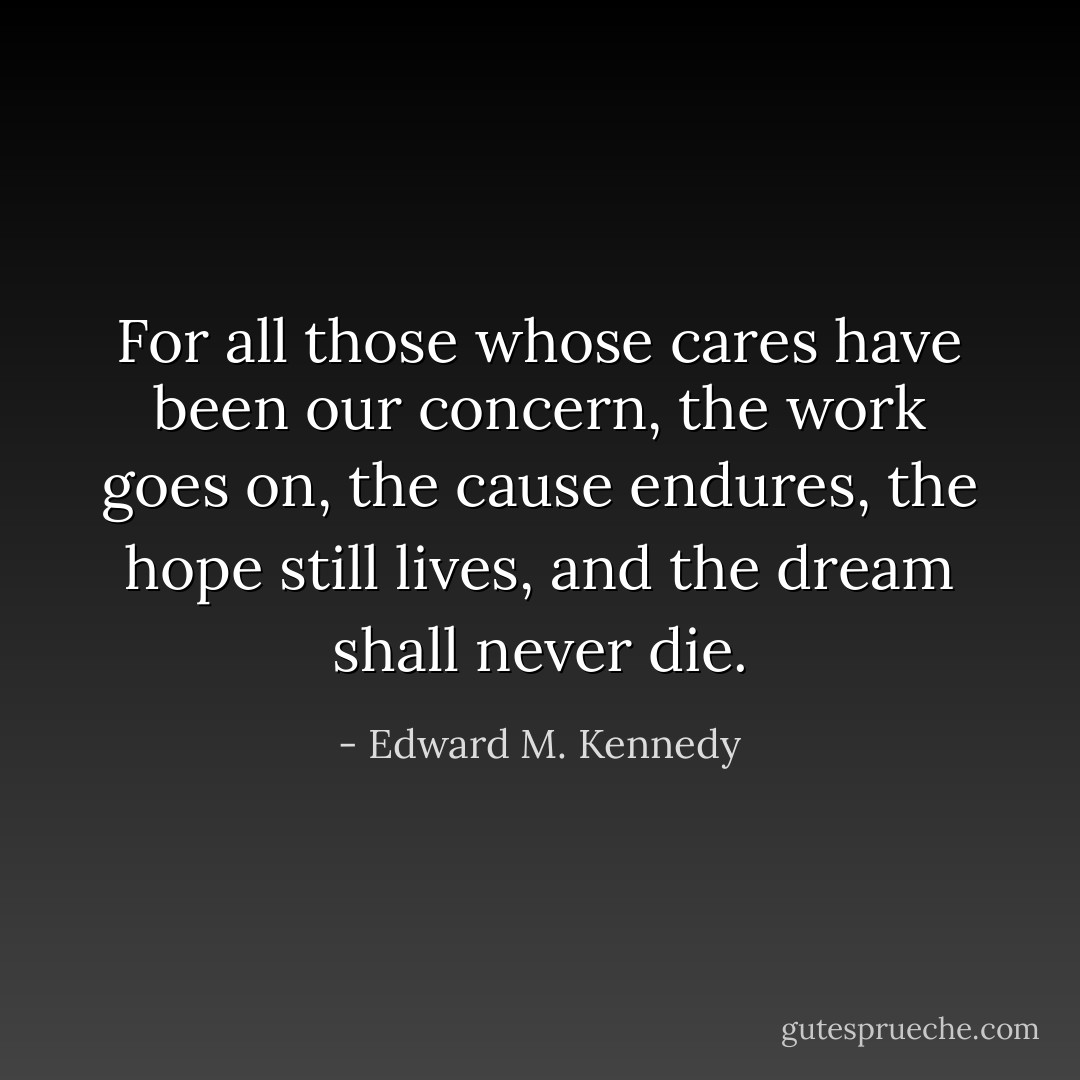 For all those whose cares<br />have been our concern,<br />the work goes on,<br />the cause endures,<br />the hope still lives,<br />and the dream shall never die. - Edward M. Kennedy