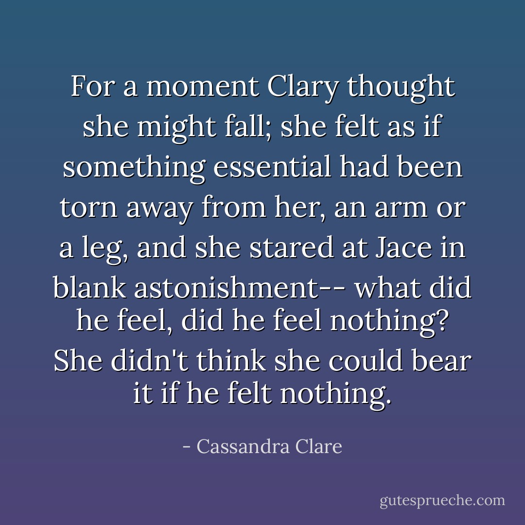 For a moment Clary thought she might fall; she felt as if something essential had been torn away from her, an arm or a leg, and she stared at Jace in blank astonishment-- what did he feel, did he feel nothing? She didn't think she could bear it if he felt nothing. - Cassandra Clare