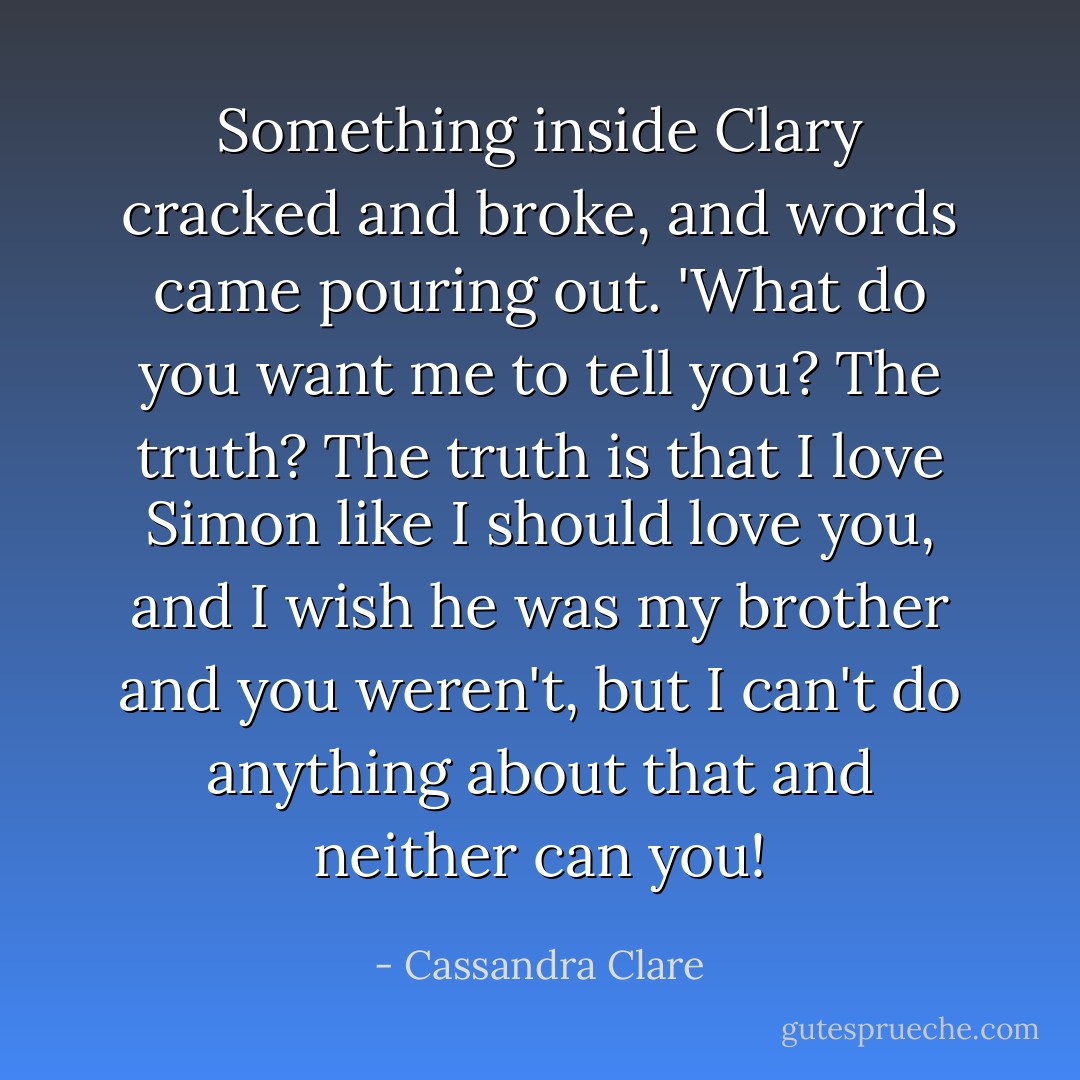 Something inside Clary cracked and broke, and words came pouring out. 'What do you want me to tell you? The truth? The truth is that I love Simon like I should love you, and I wish he was my brother and you weren't, but I can't do anything about that and neither can you! - Cassandra Clare