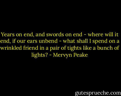 Years on end, and swords on end - where will it end, if our ears unbend - what shall I spend on a wrinkled friend in a pair of tights like a bunch of lights? - Mervyn Peake