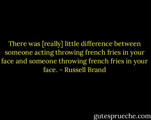 There was [really] little difference between someone acting throwing french fries in your face and someone throwing french fries in your face. - Russell Brand