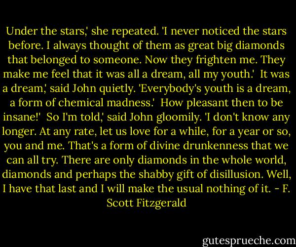 Under the stars,' she repeated. 'I never noticed the stars before. I always thought of them as great big diamonds that belonged to someone. Now they frighten me. They make me feel that it was all a dream, all my youth.'<br /><br />It was a dream,' said John quietly. 'Everybody's youth is a dream, a form of chemical madness.'<br /><br />How pleasant then to be insane!'<br /><br />So I'm told,' said John gloomily. 'I don't know any longer. At any rate, let us love for a while, for a year or so, you and me. That's a form of divine drunkenness that we can all try. There are only diamonds in the whole world, diamonds and perhaps the shabby gift of disillusion. Well, I have that last and I will make the usual nothing of it. - F. Scott Fitzgerald