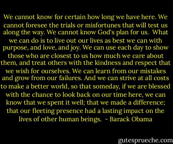 We cannot know for certain how long we have here. We cannot foresee the trials or misfortunes that will test us along the way. We cannot know God's plan for us.<br /><br />What we can do is to live out our lives as best we can with purpose, and love, and joy. We can use each day to show those who are closest to us how much we care about them, and treat others with the kindness and respect that we wish for ourselves. We can learn from our mistakes and grow from our failures. And we can strive at all costs to make a better world, so that someday, if we are blessed with the chance to look back on our time here, we can know that we spent it well; that we made a difference; that our fleeting presence had a lasting impact on the lives of other human beings.  - Barack Obama