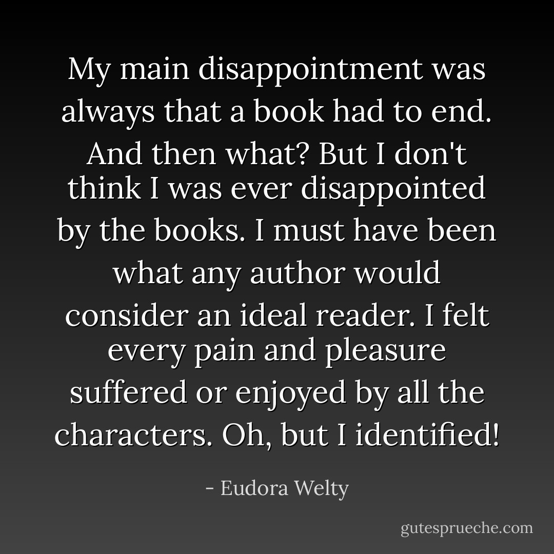 My main disappointment was always that a book had to end. And then what? But I don't think I was ever disappointed by the books. I must have been what any author would consider an ideal reader. I felt every pain and pleasure suffered or enjoyed by all the characters. Oh, but I identified! - Eudora Welty