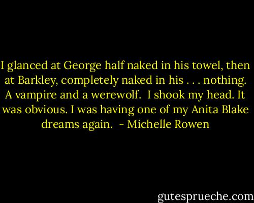 I glanced at George half naked in his towel, then at Barkley, completely naked in his . . . nothing. A vampire and a werewolf. <br />I shook my head. It was obvious. I was having one of my Anita Blake dreams again.  - Michelle Rowen