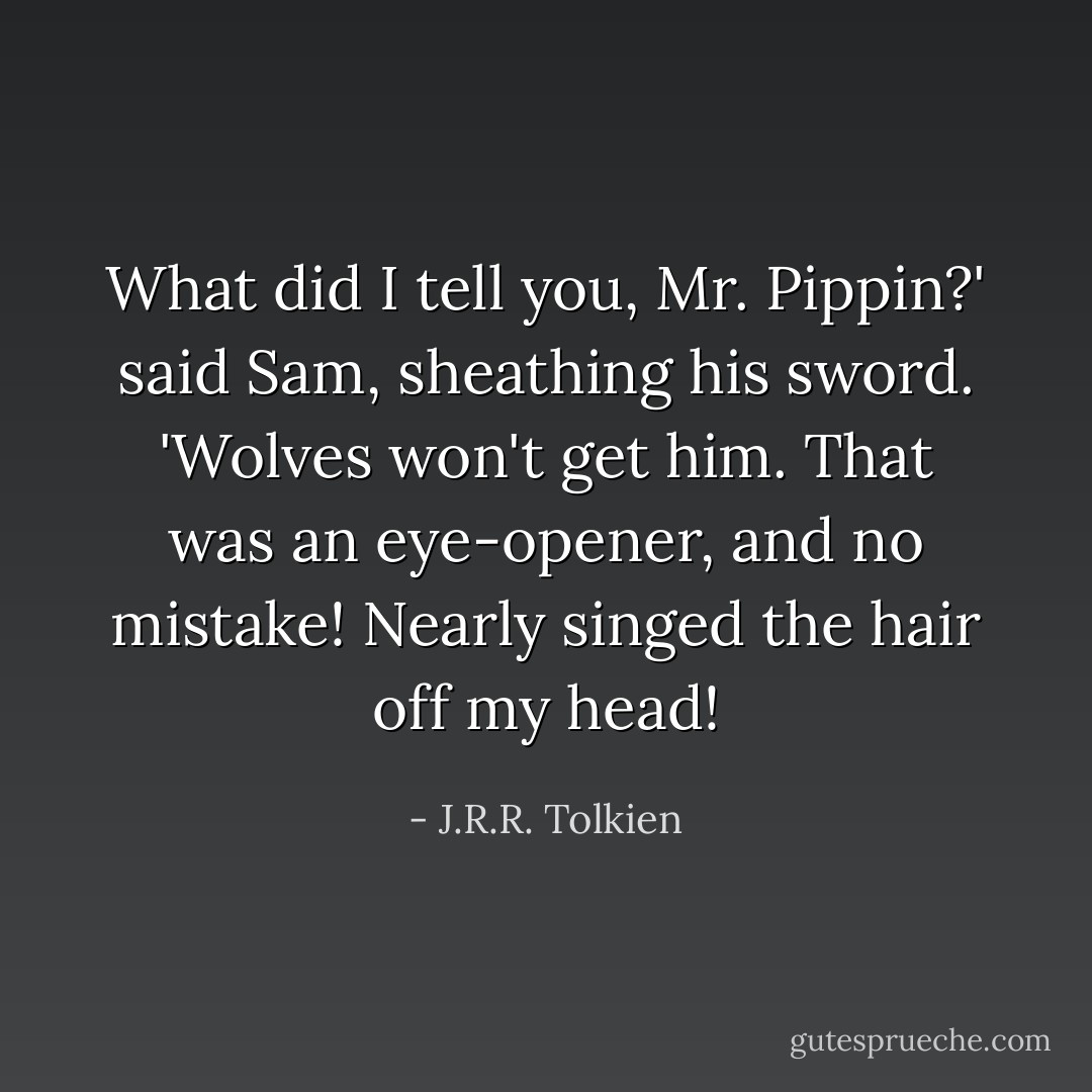 What did I tell you, Mr. Pippin?' said Sam, sheathing his sword. 'Wolves won't get him. That was an eye-opener, and no mistake! Nearly singed the hair off my head! - J.R.R. Tolkien