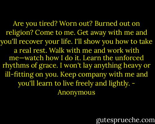 Are you tired? Worn out? Burned out on religion? Come to me. Get away with me and you'll recover your life. I'll show you how to take a real rest. Walk with me and work with me—watch how I do it. Learn the unforced rhythms of grace. I won't lay anything heavy or ill-fitting on you. Keep company with me and you'll learn to live freely and lightly. - Anonymous