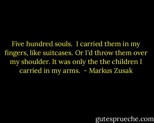 Five hundred souls. <br />I carried them in my fingers, like suitcases. Or I'd throw them over my shoulder. It was only the the children I carried in my arms.  - Markus Zusak