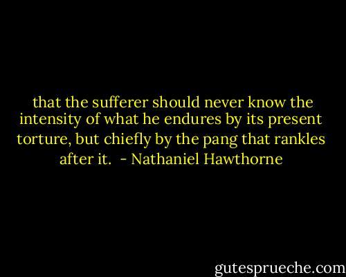  that the sufferer should never know the intensity of what he endures by its present torture, but chiefly by the pang that rankles after it.  - Nathaniel Hawthorne