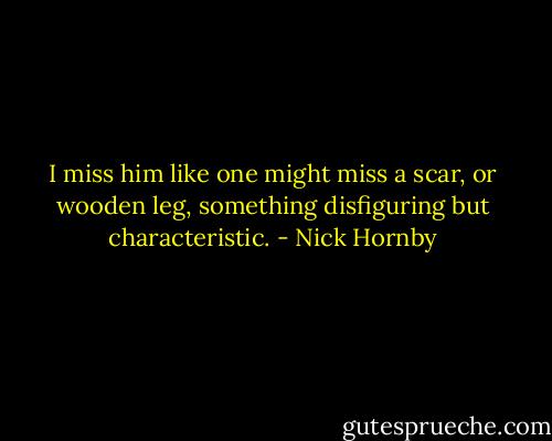 I miss him like one might miss a scar, or wooden leg, something disfiguring but characteristic. - Nick Hornby