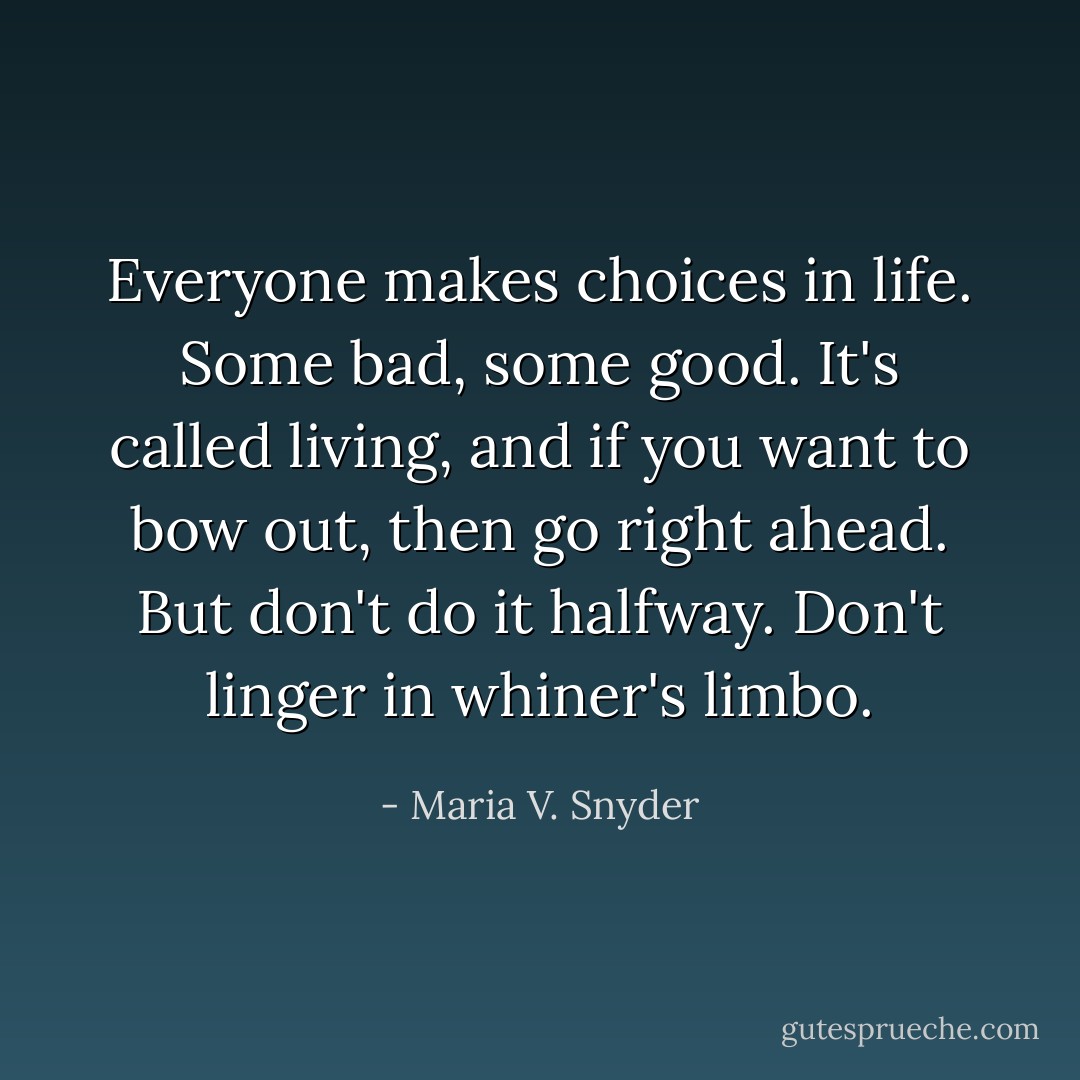 Everyone makes choices in life. Some bad, some good. It's called living, and if you want to bow out, then go right ahead. But don't do it halfway. Don't linger in whiner's limbo. - Maria V. Snyder
