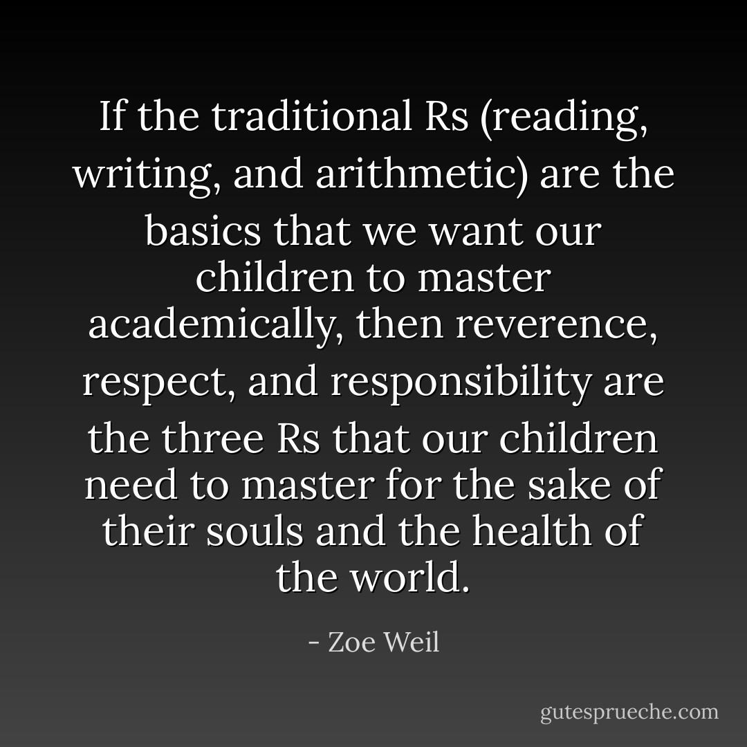 If the traditional Rs (reading, writing, and arithmetic) are the basics that we want our children to master academically, then reverence, respect, and responsibility are the three Rs that our children need to master for the sake of their souls and the health of the world. - Zoe Weil