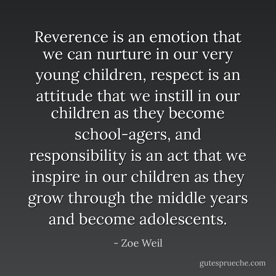 Reverence is an <i>emotion</i> that we can nurture in our very young children, respect is an <i>attitude</i> that we instill in our children as they become school-agers, and <i>responsibility</i> is an act that we inspire in our children as they grow through the middle years and become adolescents. - Zoe Weil