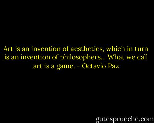 Art is an invention of aesthetics, which in turn is an invention of philosophers... What we call art is a game. - Octavio Paz