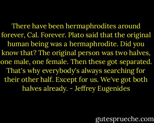 There have been hermaphrodites around forever, Cal. Forever. Plato said that the original human being was a hermaphrodite. Did you know that? The original person was two halves, one male, one female. Then these got separated. That's why everybody's always searching for their other half. Except for us. We've got both halves already. - Jeffrey Eugenides