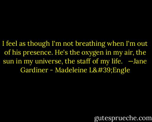 I feel as though I'm not breathing when I'm out of his presence. He's the oxygen in my air, the sun in my universe, the staff of my life.<br /><br /> —Jane Gardiner - Madeleine L'Engle