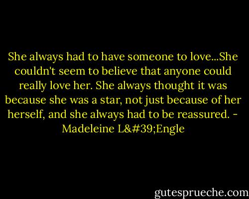 She always had to have someone to love...She couldn't seem to believe that anyone could really love her. She always thought it was because she was a star, not just because of her herself, and she always had to be reassured. - Madeleine L'Engle