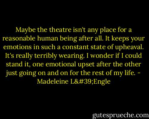 Maybe the theatre isn't any place for a reasonable human being after all. It keeps your emotions in such a constant state of upheaval. It's really terribly wearing. I wonder if I could stand it, one emotional upset after the other just going on and on for the rest of my life. - Madeleine L'Engle