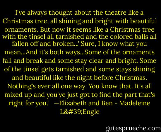 I've always thought about the theatre like a Christmas tree, all shining and bright with beautiful ornaments. But now it seems like a Christmas tree with the tinsel all tarnished and the colored balls all fallen off and broken...'<br />Sure, I know what you mean...And it's both ways...Some of the ornaments fall and break and some stay clear and bright. Some of the tinsel gets tarnished and some stays shining and beautiful like the night before Christmas. Nothing's ever all one way. You know that. It's all mixed up and you've just got to find the part that's right for you.' <br /><br />—Elizabeth and Ben - Madeleine L'Engle