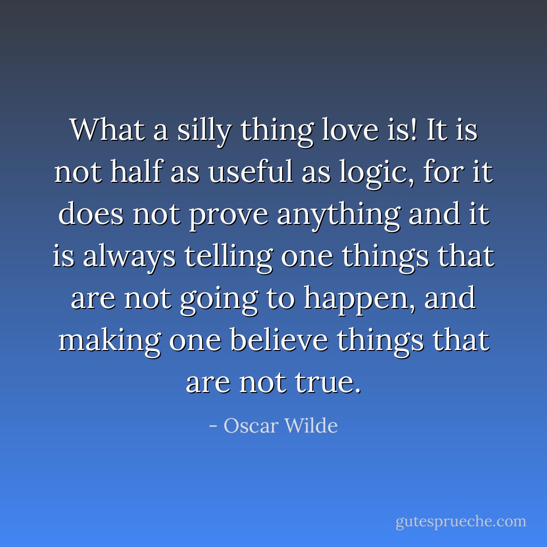 What a silly thing love is! It is not half as useful as logic, for it does not prove anything and it is always telling one things that are not going to happen, and making one believe things that are not true. - Oscar Wilde