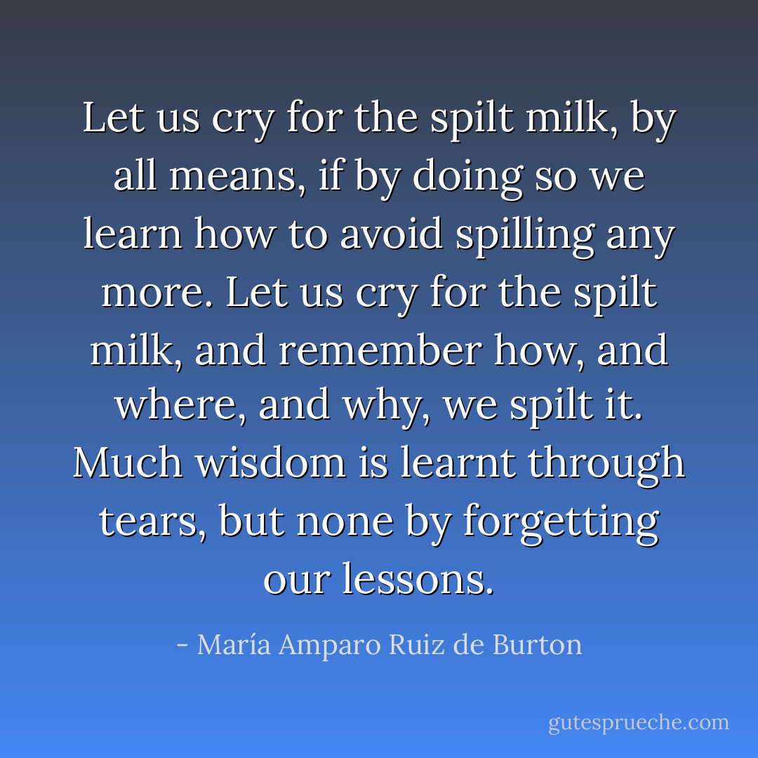 Let us cry for the <i>spilt milk</i>, by all means, if by doing so we learn how to avoid spilling any more. Let us cry for the <i>spilt milk</i>, and remember how, and where, and why, we spilt it. Much wisdom is learnt through tears, but none by forgetting our lessons. - María Amparo Ruiz de Burton