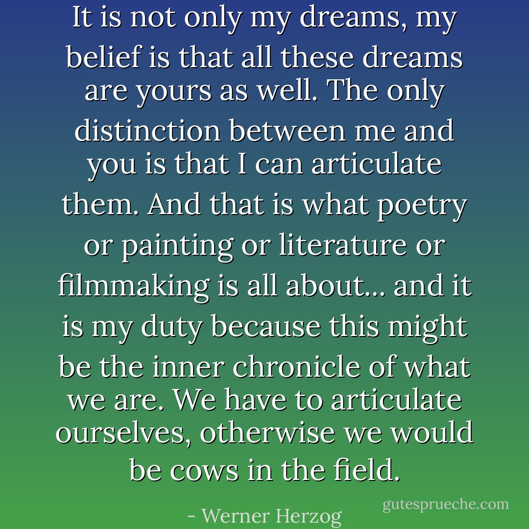 It is not only my dreams, my belief is that all these dreams are yours as well. The only distinction between me and you is that I can articulate them. And that is what poetry or painting or literature or filmmaking is all about... and it is my duty because this might be the inner chronicle of what we are. We have to articulate ourselves, otherwise we would be cows in the field. - Werner Herzog