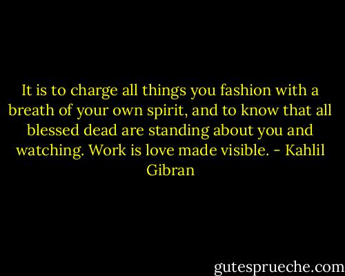 It is to charge all things you fashion with a breath of your own spirit, and to know that all blessed dead are standing about you and watching. Work is love made visible. - Kahlil Gibran