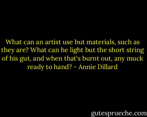 What can an artist use but materials, such as they are? What can he light but the short string of his gut, and when that's burnt out, any muck ready to hand? - Annie Dillard