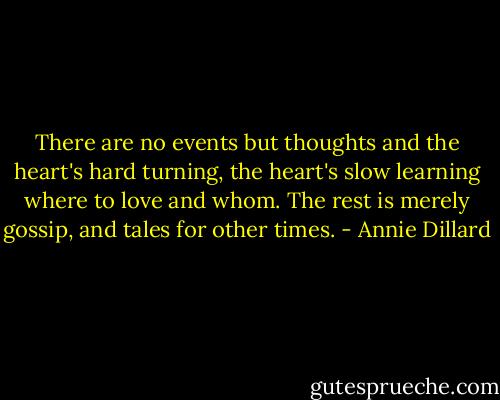 There are no events but thoughts and the heart's hard turning, the heart's slow learning where to love and whom. The rest is merely gossip, and tales for other times. - Annie Dillard