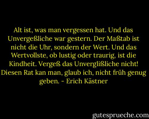 Alt ist, was man vergessen hat. Und das Unvergeßliche war gestern. Der Maßtab ist nicht die Uhr, sondern der Wert. Und das Wertvollste, ob lustig oder traurig, ist die Kindheit. Vergeß das Unverglißliche nicht! Diesen Rat kan man, glaub ich, nicht früh genug geben. - Erich Kästner