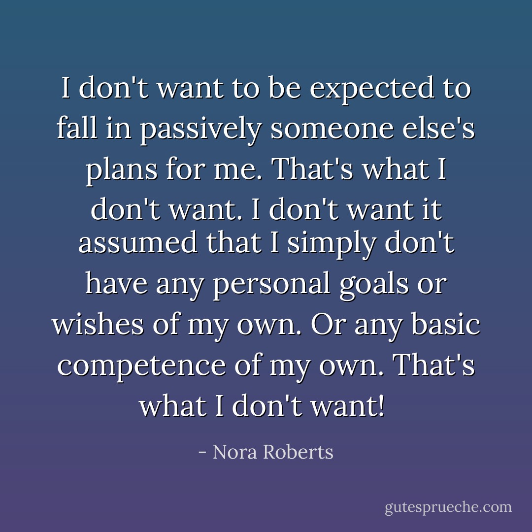 I don't want to be expected to fall in passively someone else's plans for me. That's what I don't want. I don't want it assumed that I simply don't have any personal goals or wishes of my own. Or any basic competence of my own. That's what I don't want!  - Nora Roberts