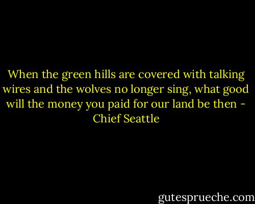 When the green hills are covered with talking wires and the wolves no longer sing, what good will the money you paid for our land be then - Chief Seattle