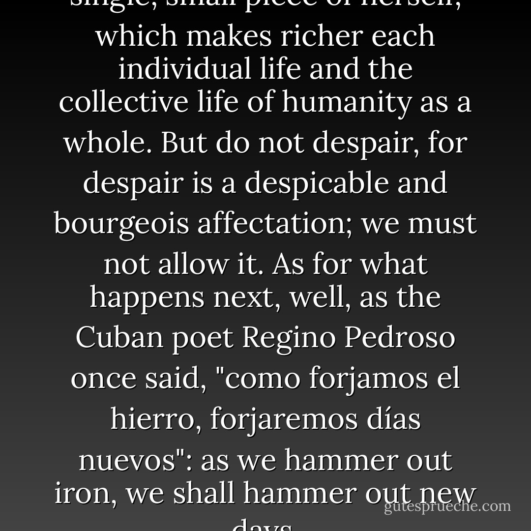 Each person leaves a legacy--a single, small piece of herself, which makes richer each individual life and the collective life of humanity as a whole. But do not despair, for despair is a despicable and bourgeois affectation; we must not allow it. As for what happens next, well, as the Cuban poet Regino Pedroso once said, "como forjamos el hierro, forjaremos días nuevos": as we hammer out iron, we shall hammer out new days. - John     Nichols