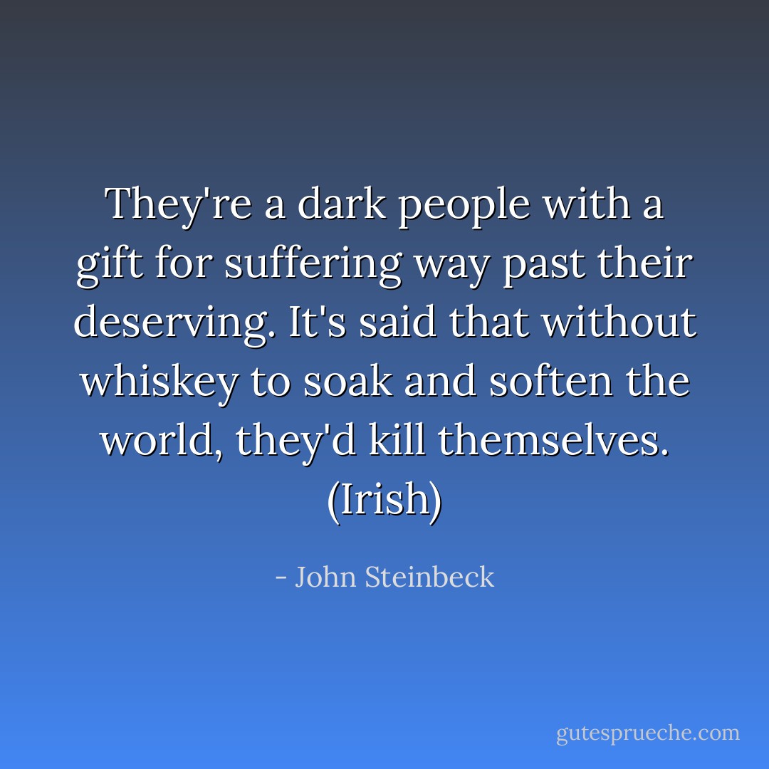 They're a dark people with a gift for suffering way past their deserving. It's said that without whiskey to soak and soften the world, they'd kill themselves. (Irish) - John Steinbeck