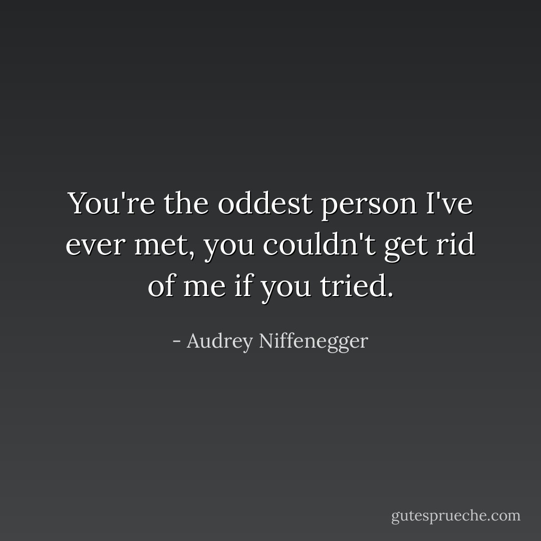 You're the oddest person I've ever met, you couldn't get rid of me if you tried. - Audrey Niffenegger