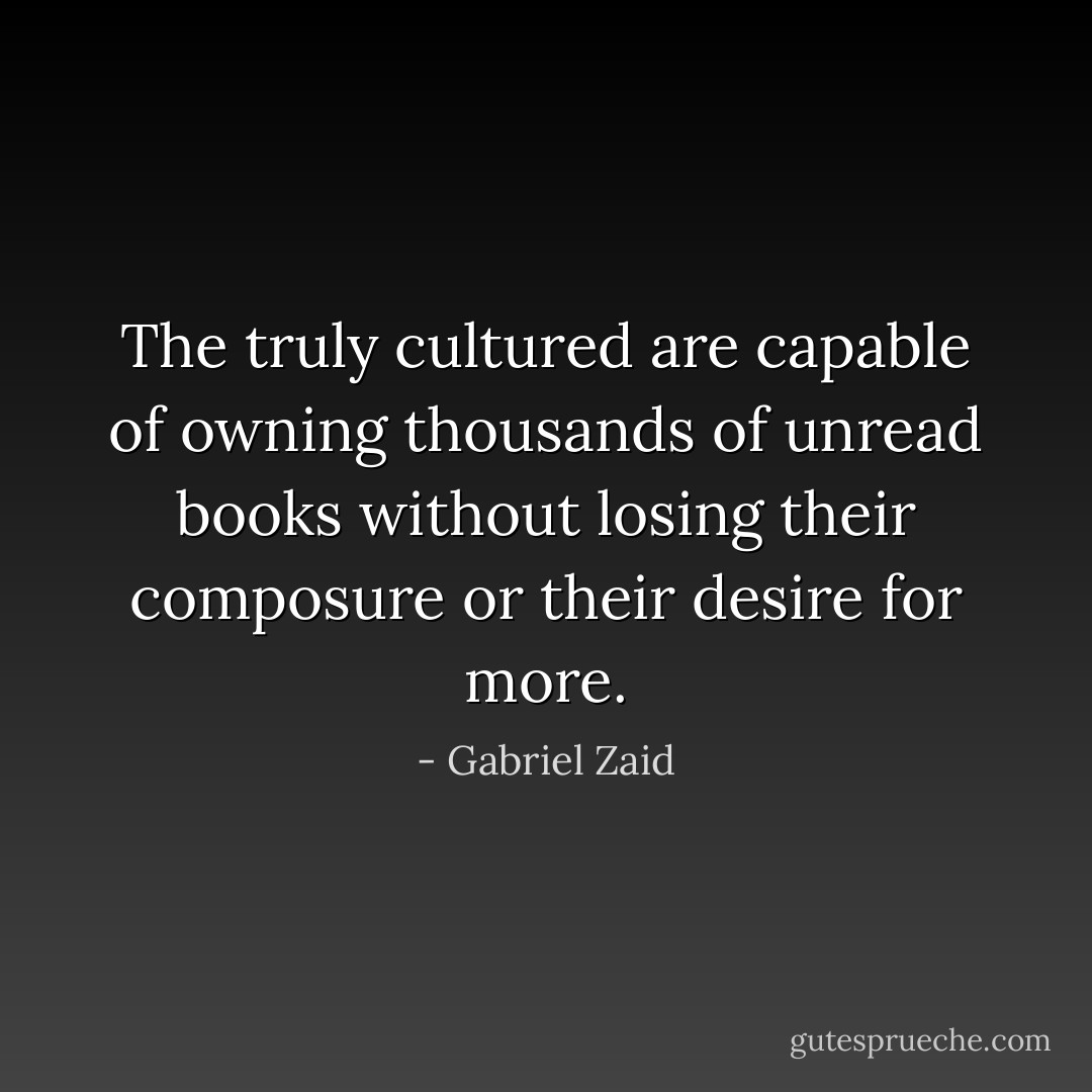 The truly cultured are capable of owning thousands of unread books without losing their composure or their desire for more. - Gabriel Zaid