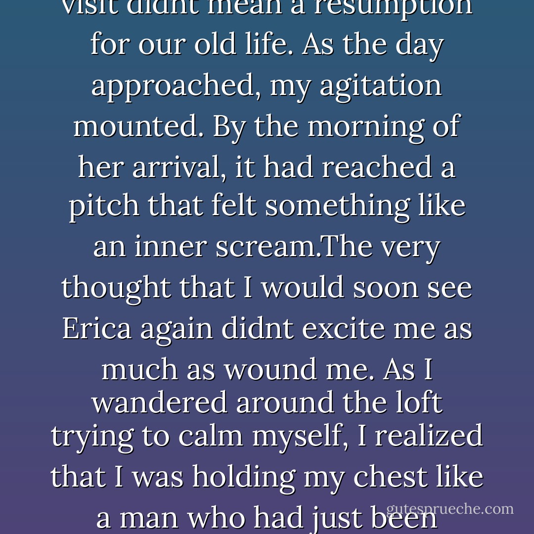In May, she wrote to tell me that she was coming to New york or a week in June. She was going to stay with me, but her letters made it clear that the visit didnt mean a resumption for our old life. As the day approached, my agitation mounted. By the morning of her arrival, it had reached a pitch that felt something like an inner scream.The very thought that I would soon see Erica again didnt excite me as much as wound me. As I wandered around the loft trying to calm myself, I realized that I was holding my chest like a man who had just been stabbed. After sitting down, I tried to untangled that feeling of injury but couldnt do it - not fully. - Siri Hustvedt