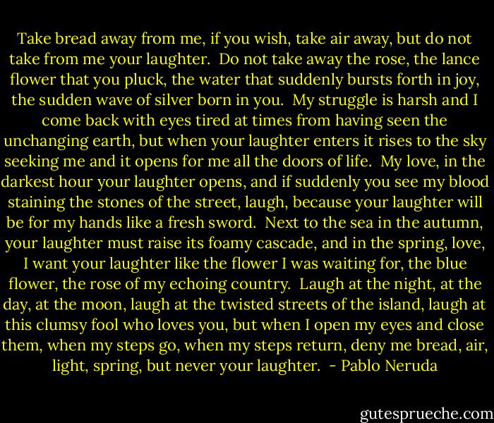 Take bread away from me, if you wish,<br />take air away, but<br />do not take from me your laughter.<br /><br />Do not take away the rose,<br />the lance flower that you pluck,<br />the water that suddenly<br />bursts forth in joy,<br />the sudden wave<br />of silver born in you.<br /><br />My struggle is harsh and I come back<br />with eyes tired<br />at times from having seen<br />the unchanging earth,<br />but when your laughter enters<br />it rises to the sky seeking me<br />and it opens for me all<br />the doors of life.<br /><br />My love, in the darkest<br />hour your laughter<br />opens, and if suddenly<br />you see my blood staining<br />the stones of the street,<br />laugh, because your laughter<br />will be for my hands<br />like a fresh sword.<br /><br />Next to the sea in the autumn,<br />your laughter must raise<br />its foamy cascade,<br />and in the spring, love,<br />I want your laughter like<br />the flower I was waiting for,<br />the blue flower, the rose<br />of my echoing country.<br /><br />Laugh at the night,<br />at the day, at the moon,<br />laugh at the twisted<br />streets of the island,<br />laugh at this clumsy<br />fool who loves you,<br />but when I open<br />my eyes and close them,<br />when my steps go,<br />when my steps return,<br />deny me bread, air,<br />light, spring,<br />but never your laughter.  - Pablo Neruda